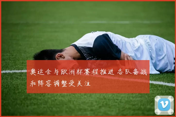 奥运会与欧洲杯赛程推进 各队备战和阵容调整受关注