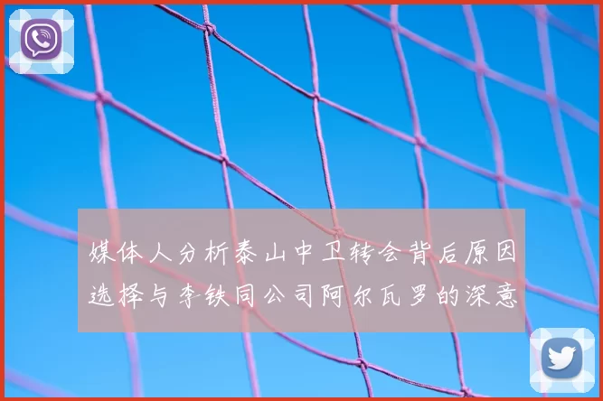 媒体人分析泰山中卫转会背后原因选择与李铁同公司阿尔瓦罗的深意