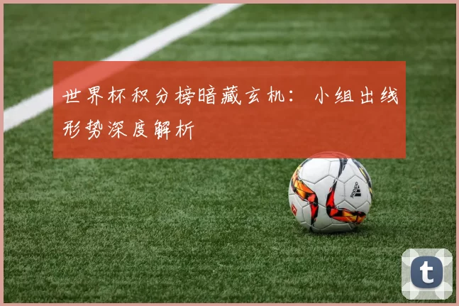 世界杯积分榜暗藏玄机：小组出线形势深度解析