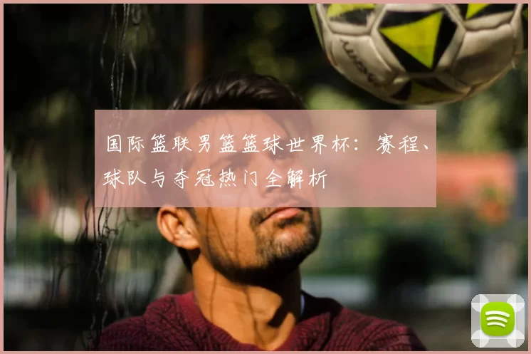 国际篮联男篮篮球世界杯：赛程、球队与夺冠热门全解析