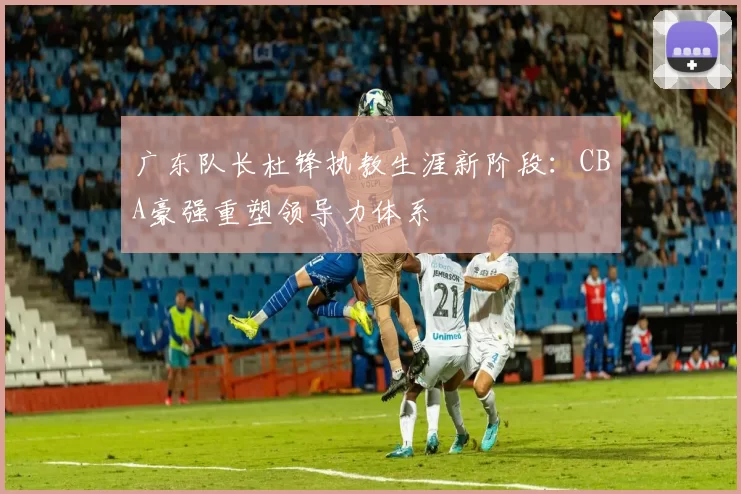 广东队长杜锋执教生涯新阶段：CBA豪强重塑领导力体系