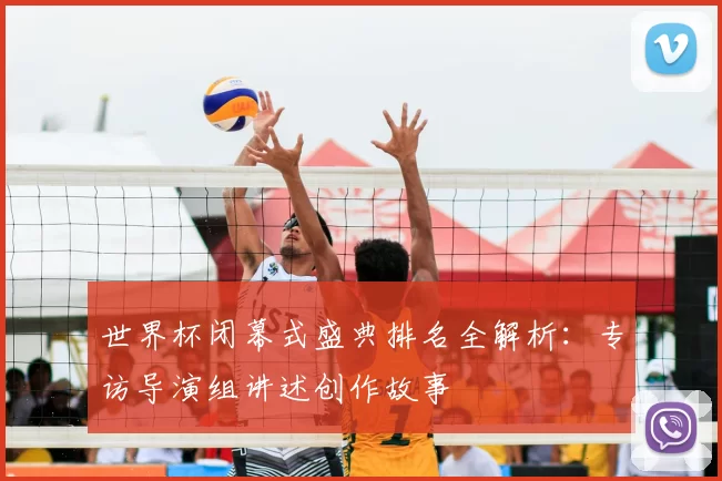 世界杯闭幕式盛典排名全解析：专访导演组讲述创作故事