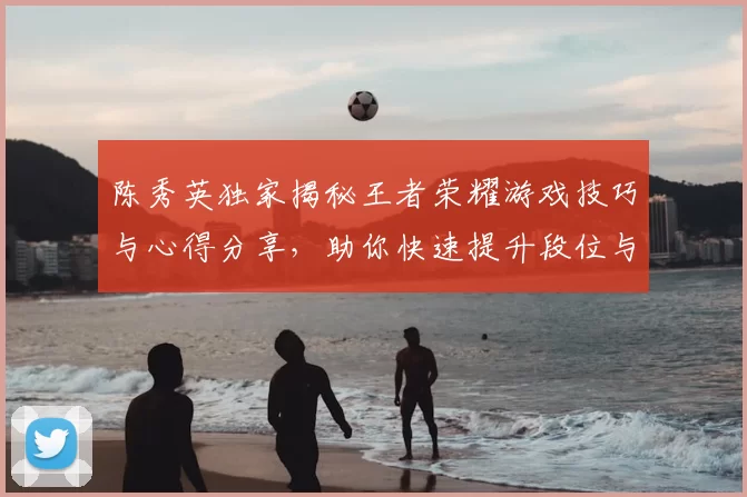陈秀英独家揭秘王者荣耀游戏技巧与心得分享，助你快速提升段位与游戏体验
