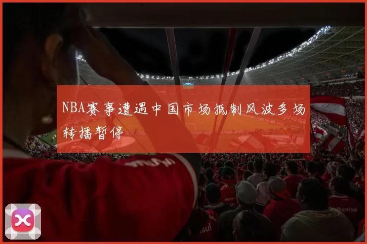 NBA赛事遭遇中国市场抵制风波多场转播暂停