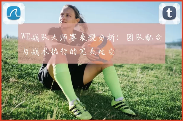 WE战队大师赛表现分析：团队配合与战术执行的完美结合