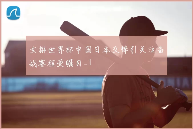 女排世界杯中国日本交锋引关注备战赛程受瞩目_1
