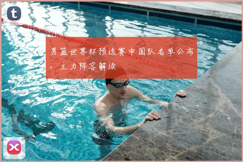 男篮世界杯预选赛中国队名单公布，主力阵容解读