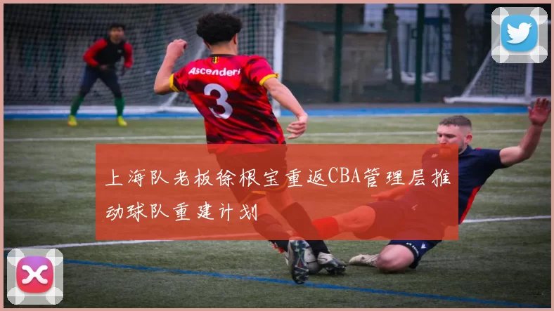 上海队老板徐根宝重返CBA管理层推动球队重建计划
