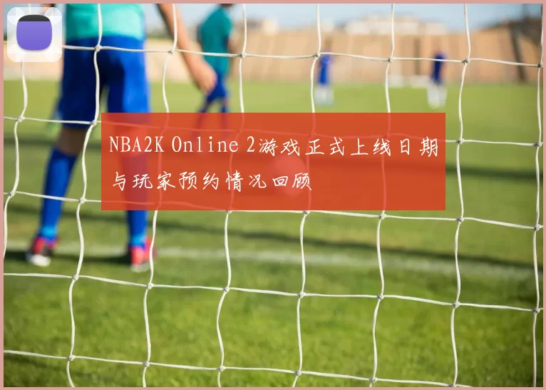 NBA2K Online 2游戏正式上线日期与玩家预约情况回顾