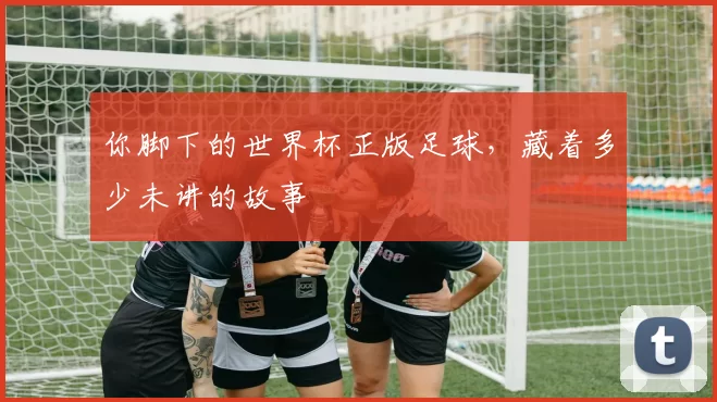 你脚下的世界杯正版足球,藏着多少未讲的故事