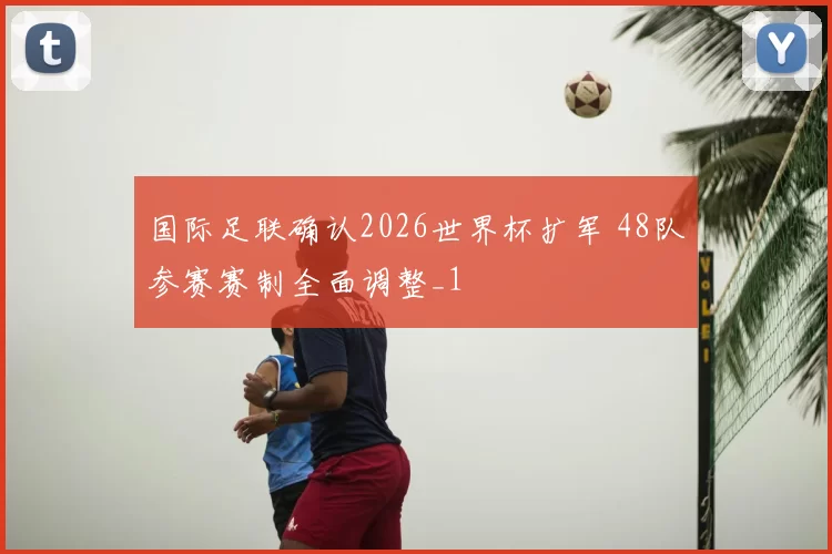 国际足联确认2026世界杯扩军 48队参赛赛制全面调整_1