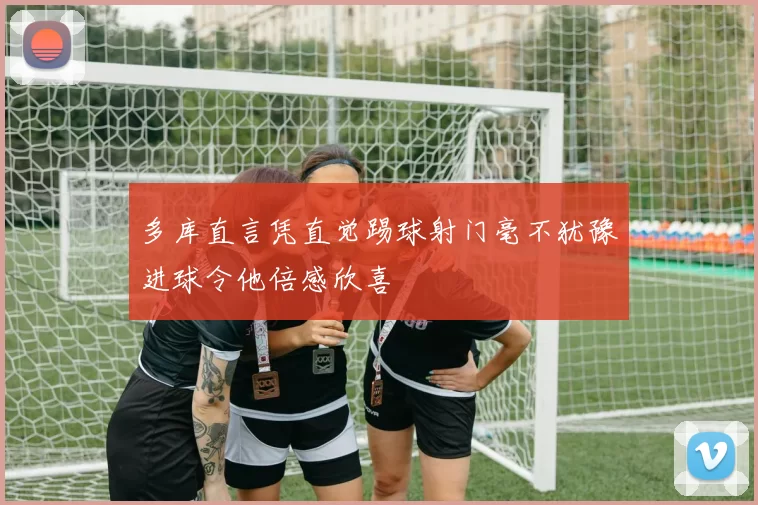 多库直言凭直觉踢球射门毫不犹豫进球令他倍感欣喜