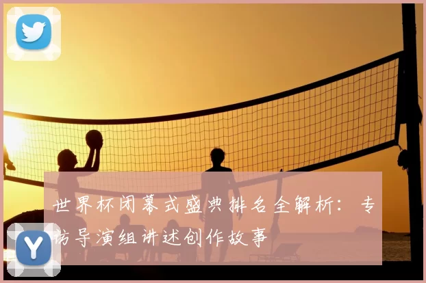 世界杯闭幕式盛典排名全解析：专访导演组讲述创作故事