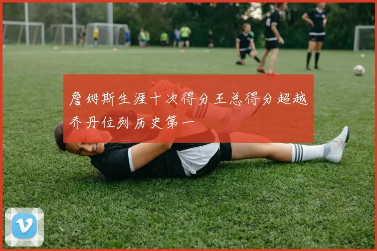 詹姆斯生涯十次得分王总得分超越乔丹位列历史第一