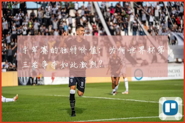 季军赛的独特价值：为何世界杯第三名争夺如此激烈？
