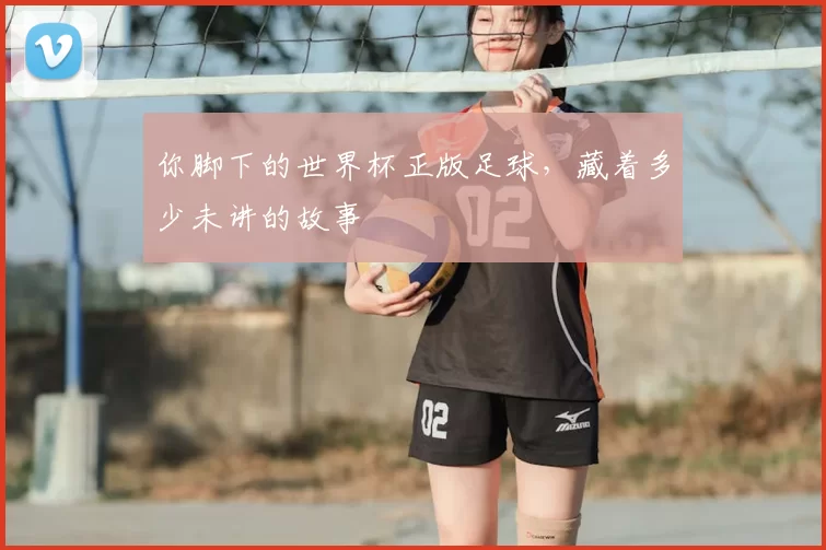 你脚下的世界杯正版足球,藏着多少未讲的故事