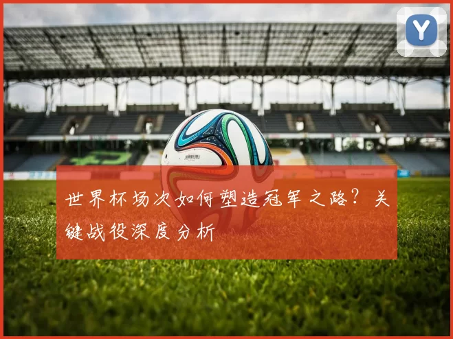 世界杯场次如何塑造冠军之路？关键战役深度分析