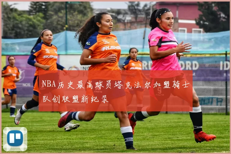 NBA历史最高球员塔克法尔加盟骑士队创联盟新纪录