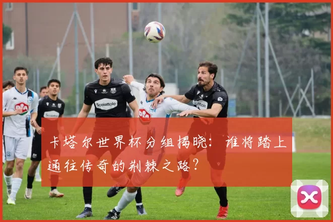 卡塔尔世界杯分组揭晓：谁将踏上通往传奇的荆棘之路？