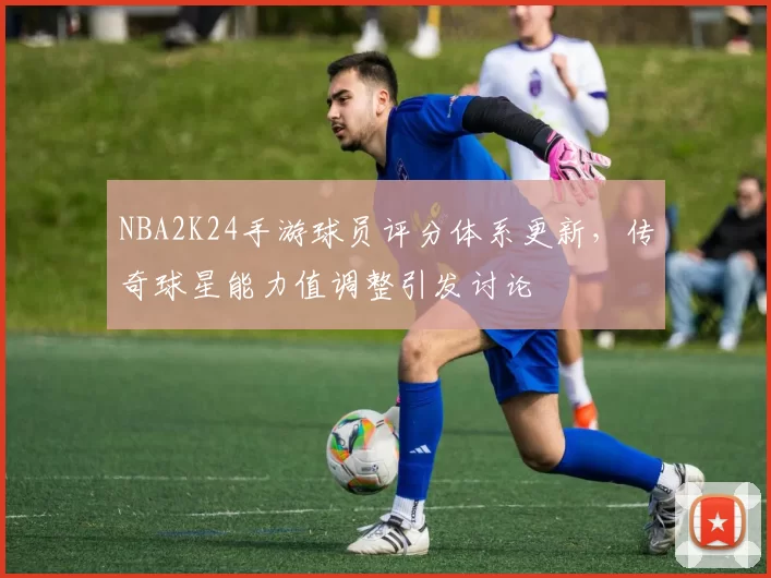 NBA2K24手游球员评分体系更新，传奇球星能力值调整引发讨论