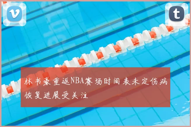 林书豪重返NBA赛场时间表未定伤病恢复进展受关注