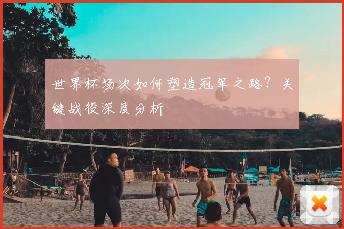世界杯场次如何塑造冠军之路？关键战役深度分析