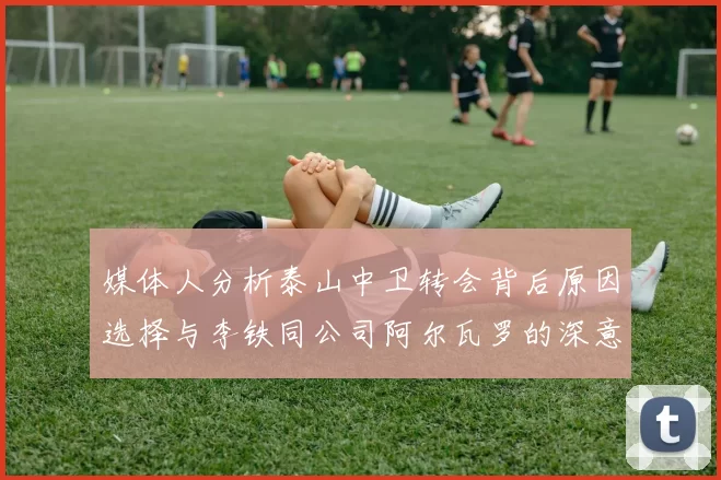 媒体人分析泰山中卫转会背后原因选择与李铁同公司阿尔瓦罗的深意