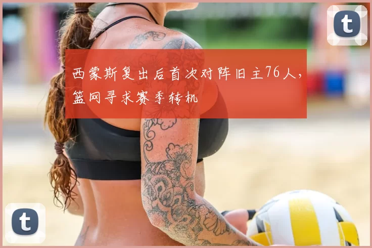 西蒙斯复出后首次对阵旧主76人，篮网寻求赛季转机