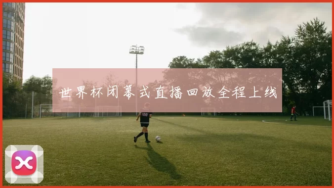 世界杯闭幕式直播回放全程上线