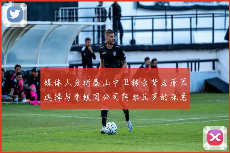 媒体人分析泰山中卫转会背后原因选择与李铁同公司阿尔瓦罗的深意