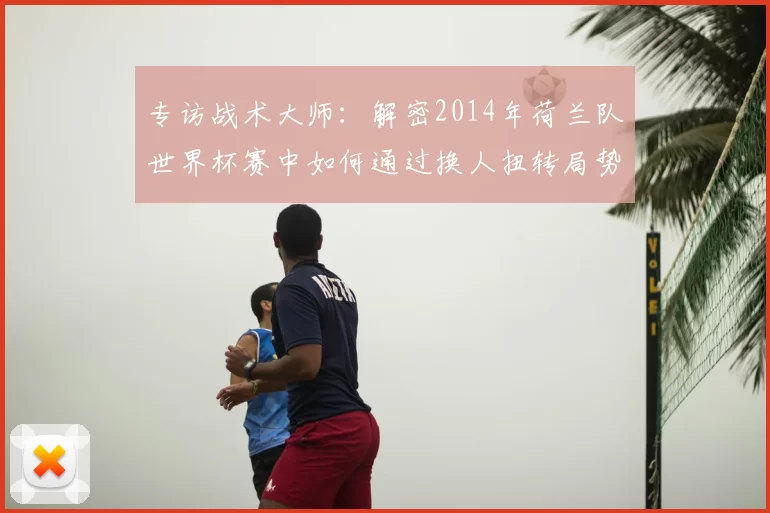专访战术大师：解密2014年荷兰队世界杯赛中如何通过换人扭转局势