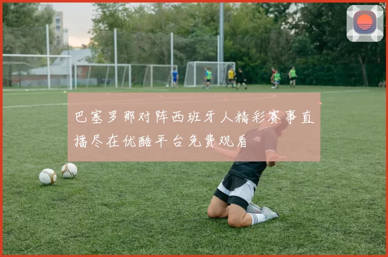 巴塞罗那对阵西班牙人精彩赛事直播尽在优酷平台免费观看