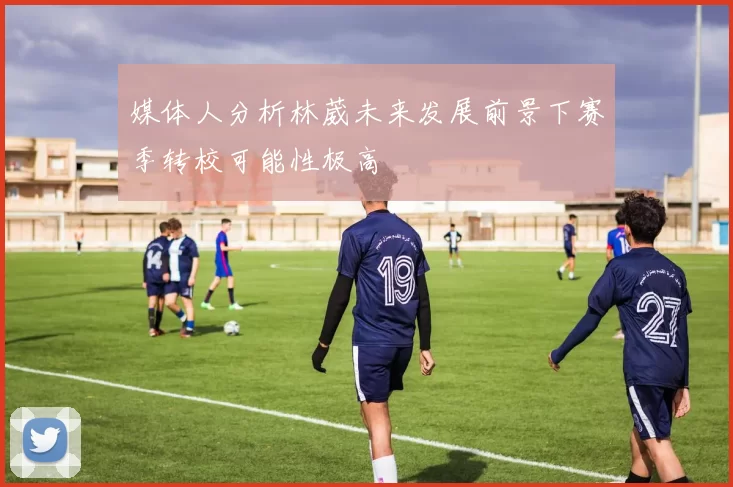 媒体人分析林葳未来发展前景下赛季转校可能性极高