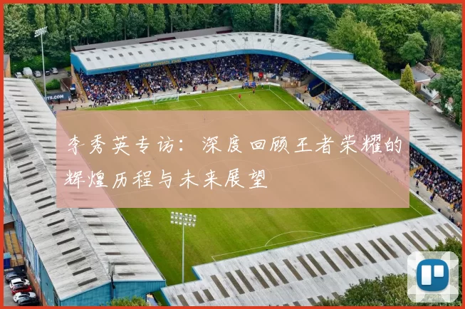 李秀英专访:深度回顾王者荣耀的辉煌历程与未来展望