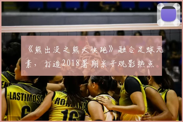 《熊出没之熊大快跑》融合足球元素，打造2018暑期亲子观影热点