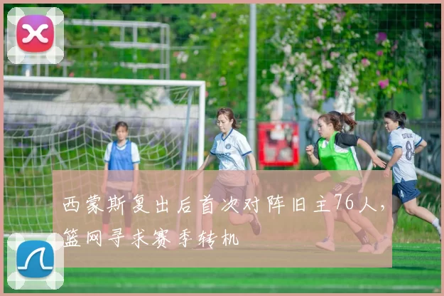 西蒙斯复出后首次对阵旧主76人，篮网寻求赛季转机