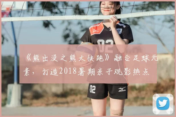 《熊出没之熊大快跑》融合足球元素,打造2018暑期亲子观影热点