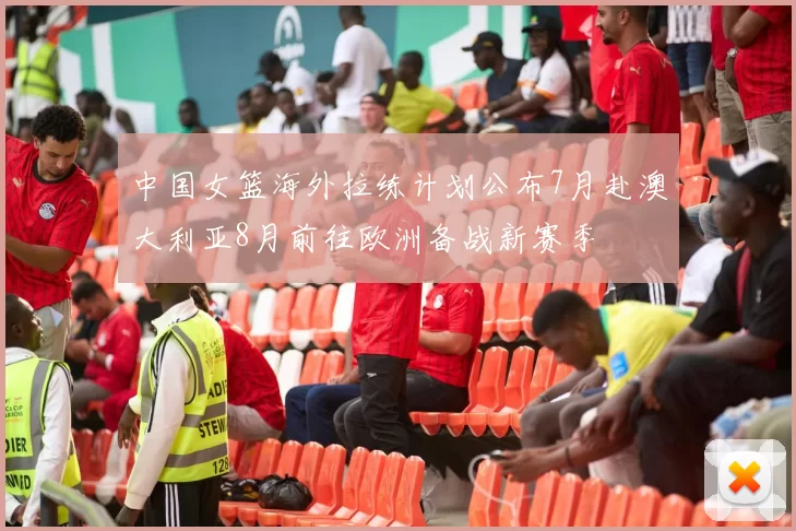 中国女篮海外拉练计划公布7月赴澳大利亚8月前往欧洲备战新赛季