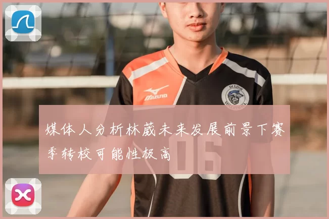 媒体人分析林葳未来发展前景下赛季转校可能性极高