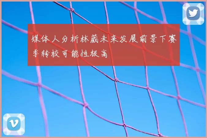 媒体人分析林葳未来发展前景下赛季转校可能性极高