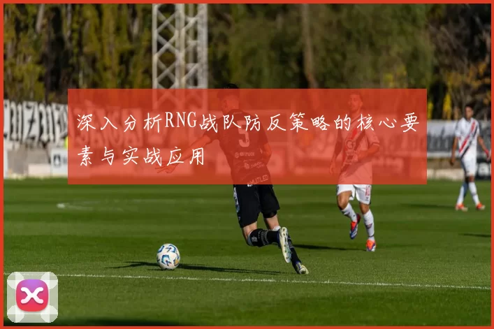 深入分析RNG战队防反策略的核心要素与实战应用