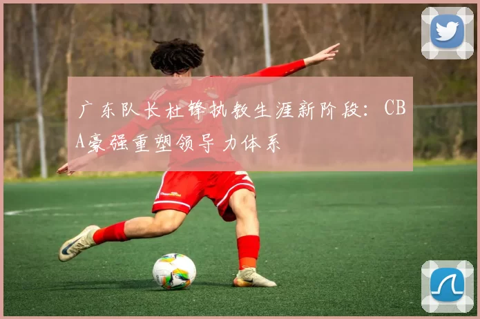 广东队长杜锋执教生涯新阶段：CBA豪强重塑领导力体系