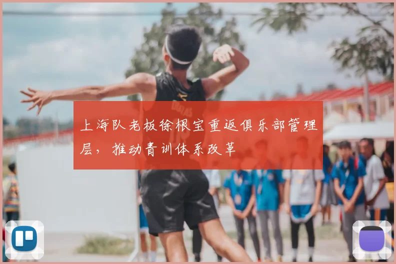 上海队老板徐根宝重返俱乐部管理层，推动青训体系改革