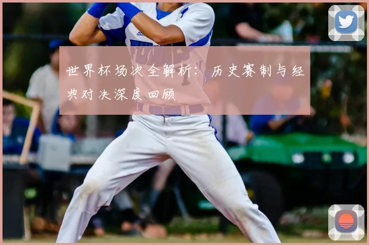 世界杯场次全解析：历史赛制与经典对决深度回顾