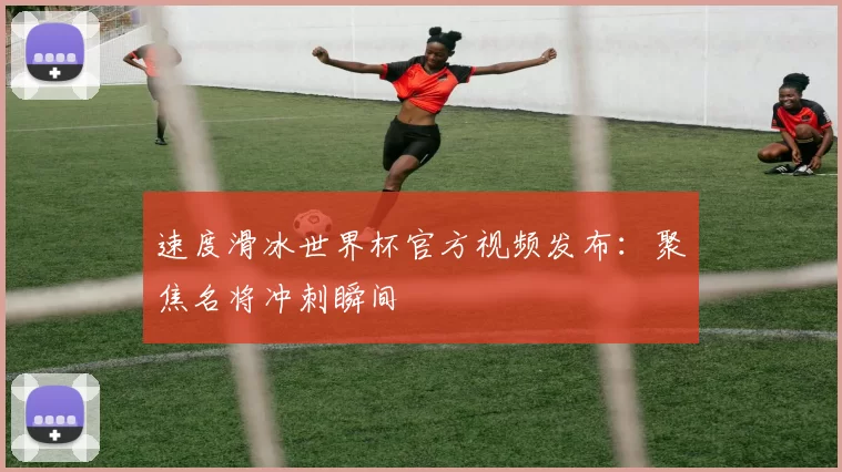 速度滑冰世界杯官方视频发布：聚焦名将冲刺瞬间