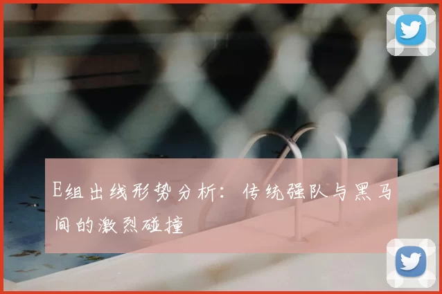 E组出线形势分析：传统强队与黑马间的激烈碰撞