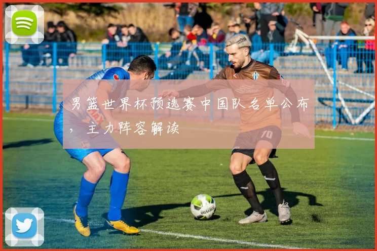 男篮世界杯预选赛中国队名单公布，主力阵容解读