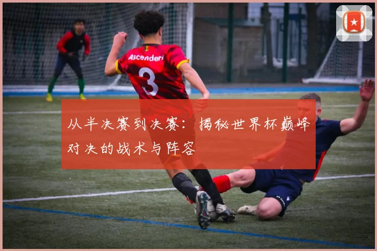 从半决赛到决赛：揭秘世界杯巅峰对决的战术与阵容