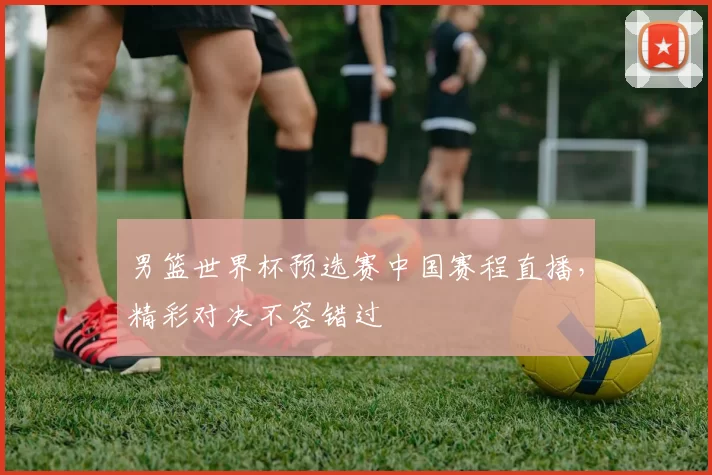 男篮世界杯预选赛中国赛程直播，精彩对决不容错过