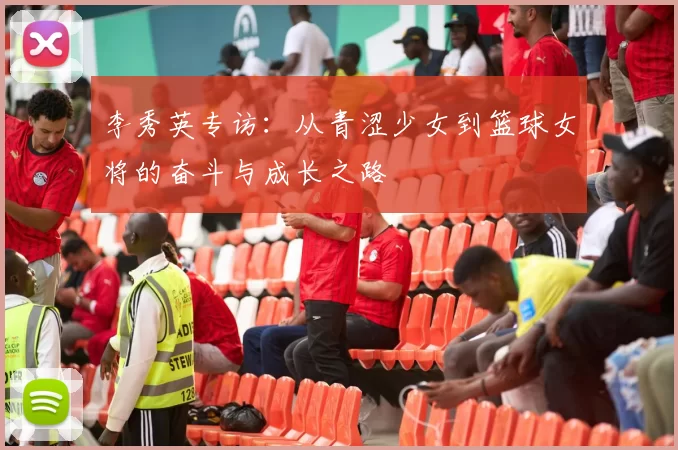 李秀英专访：从青涩少女到篮球女将的奋斗与成长之路